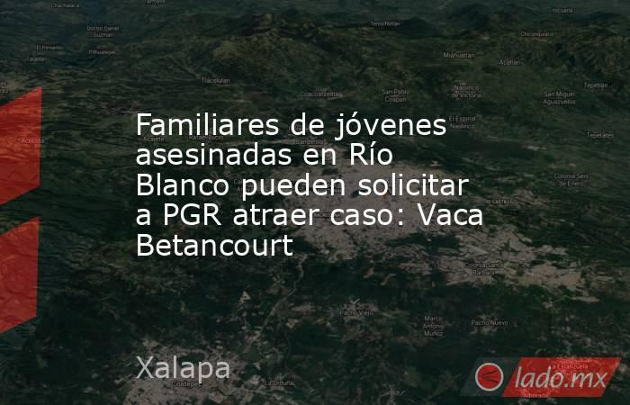Familiares de jóvenes asesinadas en Río Blanco pueden solicitar a PGR atraer caso: Vaca Betancourt. Noticias en tiempo real