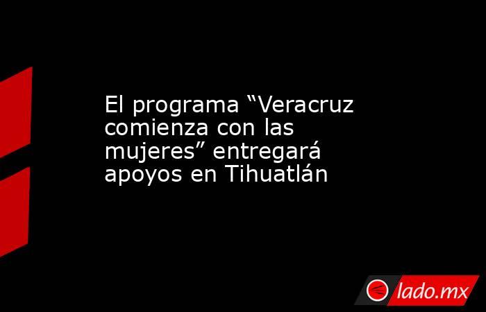El programa “Veracruz comienza con las mujeres” entregará apoyos en Tihuatlán. Noticias en tiempo real