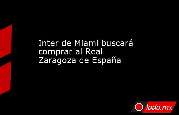 Inter de Miami buscará comprar al Real Zaragoza de España. Noticias en tiempo real
