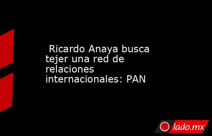  Ricardo Anaya busca tejer una red de relaciones internacionales: PAN. Noticias en tiempo real