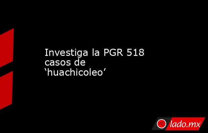 Investiga la PGR 518 casos de ‘huachicoleo’. Noticias en tiempo real