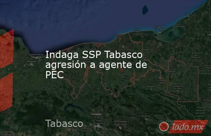 Indaga SSP Tabasco agresión a agente de PEC. Noticias en tiempo real