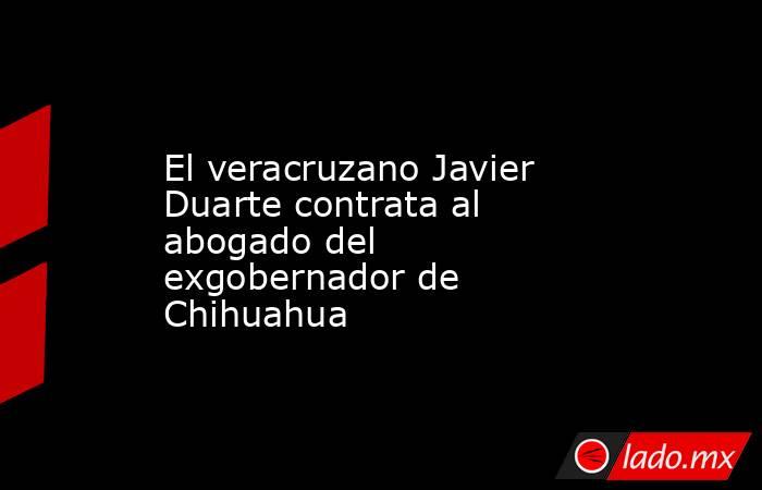 El veracruzano Javier Duarte contrata al abogado del exgobernador de Chihuahua. Noticias en tiempo real