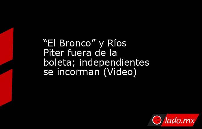 “El Bronco” y Ríos Piter fuera de la boleta; independientes se incorman (Video). Noticias en tiempo real