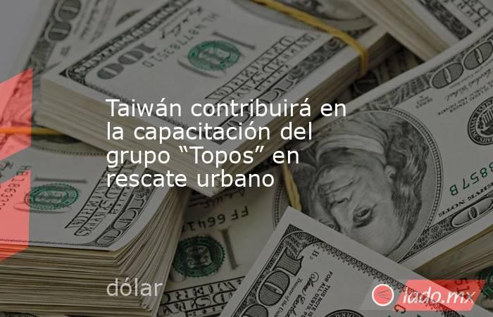 Taiwán contribuirá en la capacitación del grupo “Topos” en rescate urbano. Noticias en tiempo real