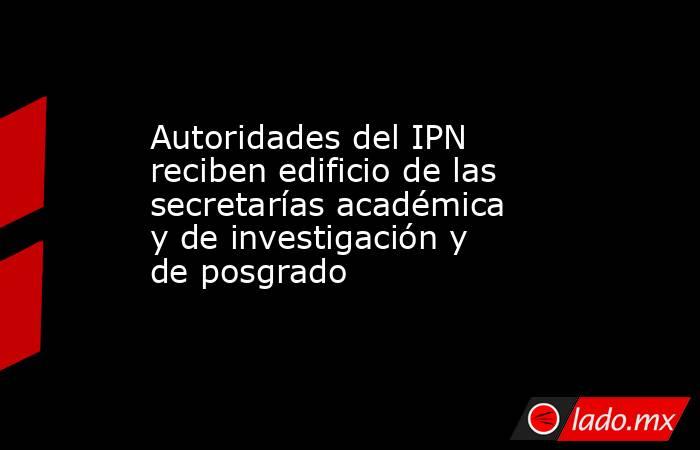 Autoridades del IPN reciben edificio de las secretarías académica y de investigación y de posgrado. Noticias en tiempo real