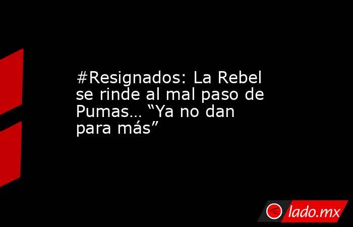 #Resignados: La Rebel se rinde al mal paso de Pumas… “Ya no dan para más”. Noticias en tiempo real