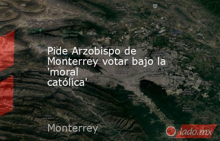 Pide Arzobispo de Monterrey votar bajo la 'moral católica'. Noticias en tiempo real