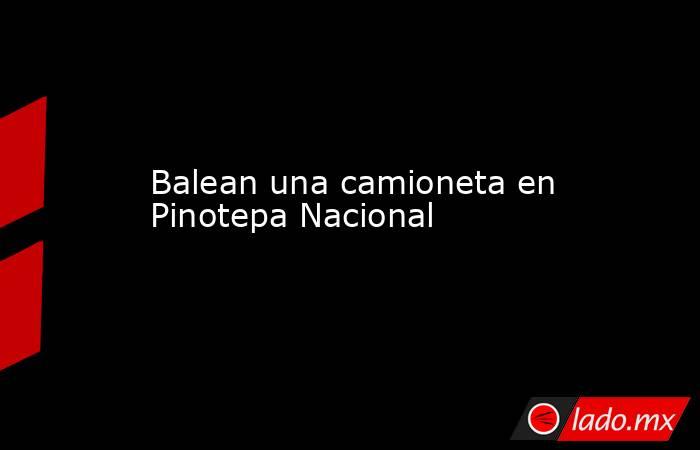 Balean una camioneta en Pinotepa Nacional. Noticias en tiempo real