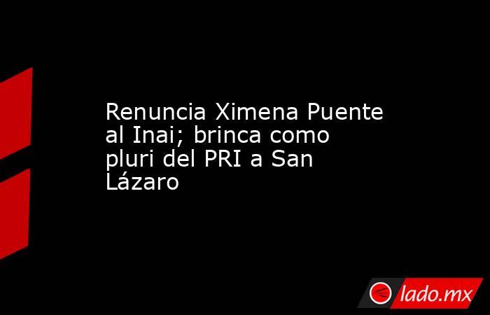 Renuncia Ximena Puente al Inai; brinca como pluri del PRI a San Lázaro. Noticias en tiempo real
