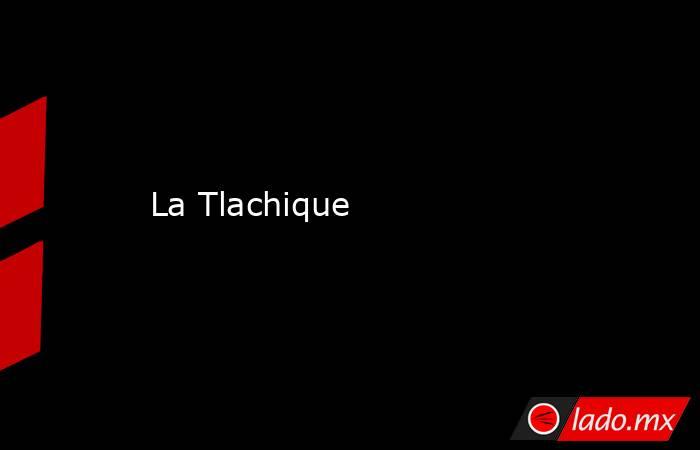 La Tlachique. Noticias en tiempo real