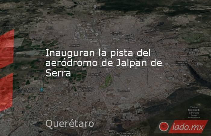 Inauguran la pista del aeródromo de Jalpan de Serra. Noticias en tiempo real