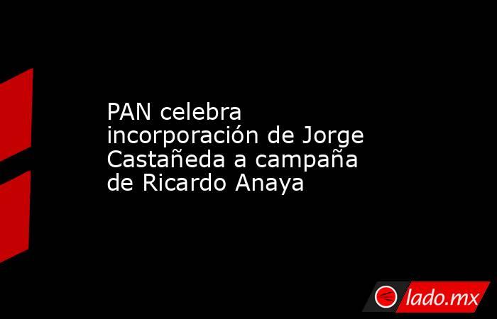 PAN celebra incorporación de Jorge Castañeda a campaña de Ricardo Anaya. Noticias en tiempo real