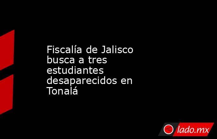 Fiscalía de Jalisco busca a tres estudiantes desaparecidos en Tonalá. Noticias en tiempo real