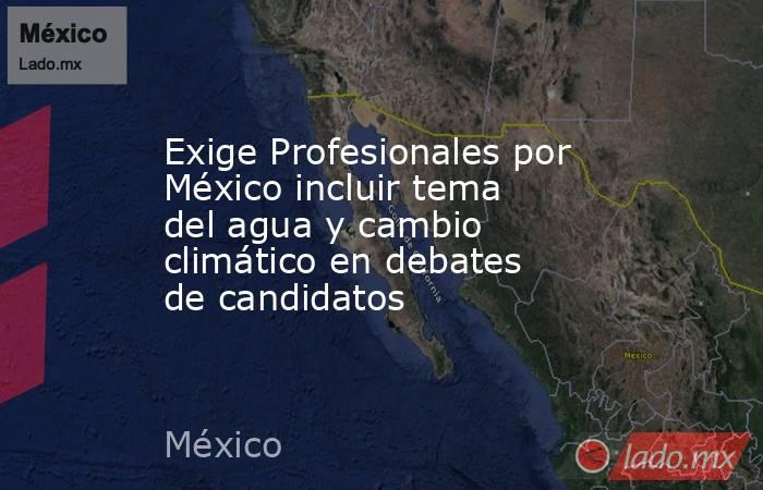 Exige Profesionales por México incluir tema del agua y cambio climático en debates de candidatos. Noticias en tiempo real
