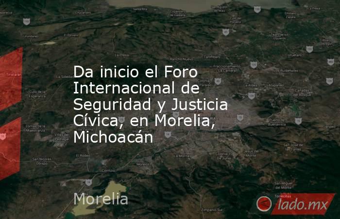 Da inicio el Foro Internacional de Seguridad y Justicia Cívica, en Morelia, Michoacán. Noticias en tiempo real