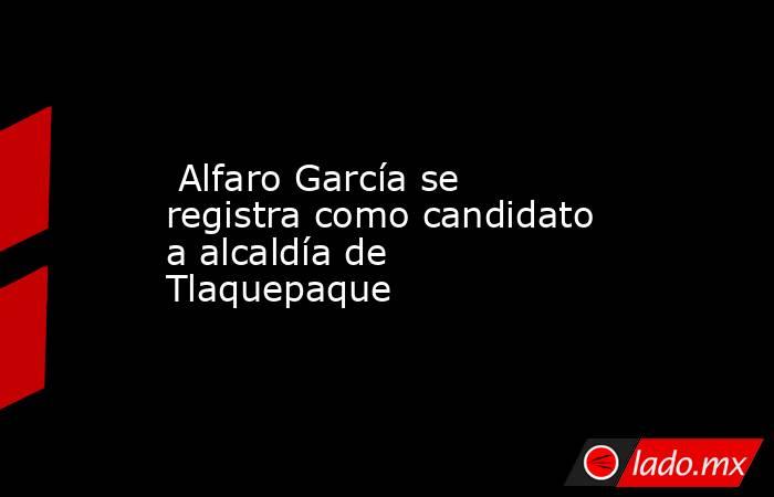  Alfaro García se registra como candidato a alcaldía de Tlaquepaque. Noticias en tiempo real