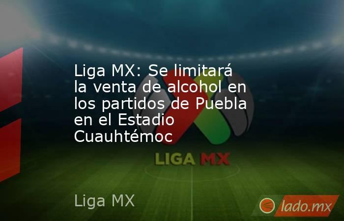 Liga MX: Se limitará la venta de alcohol en los partidos de Puebla en el Estadio Cuauhtémoc. Noticias en tiempo real
