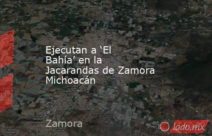 Ejecutan a ‘El Bahía’ en la Jacarandas de Zamora Michoacán. Noticias en tiempo real