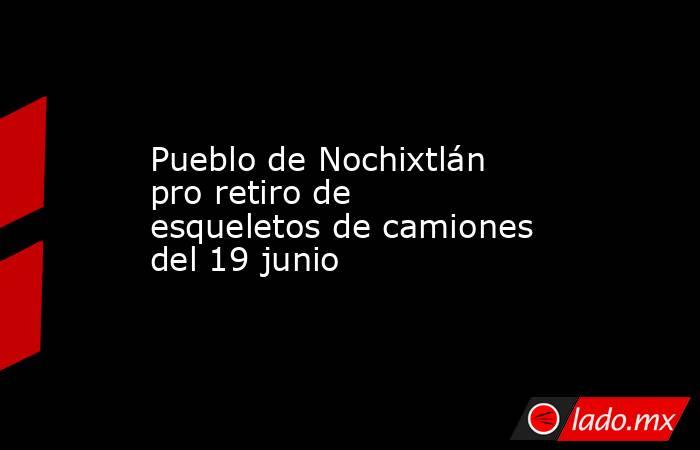 Pueblo de Nochixtlán pro retiro de esqueletos de camiones del 19 junio. Noticias en tiempo real