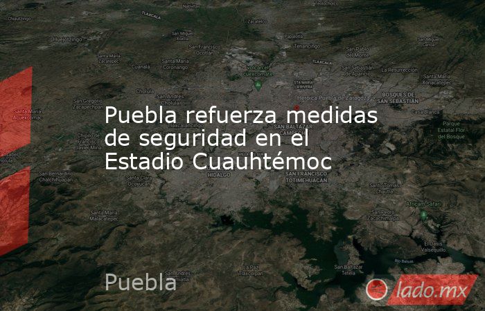 Puebla refuerza medidas de seguridad en el Estadio Cuauhtémoc. Noticias en tiempo real