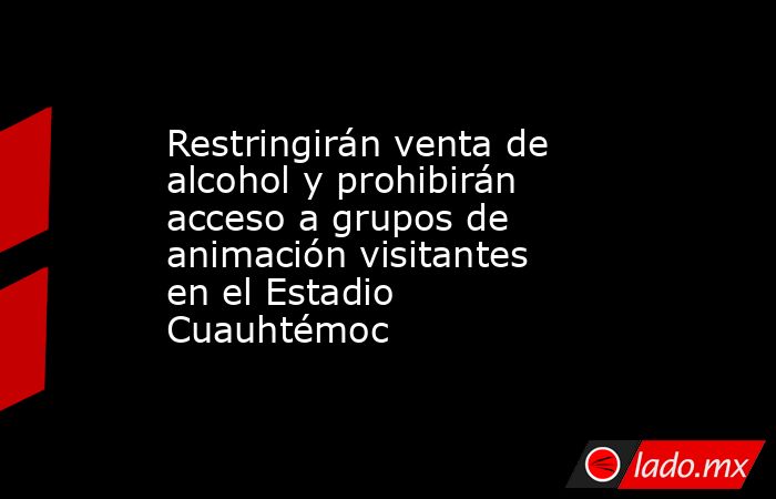 Restringirán venta de alcohol y prohibirán acceso a grupos de animación visitantes en el Estadio Cuauhtémoc. Noticias en tiempo real