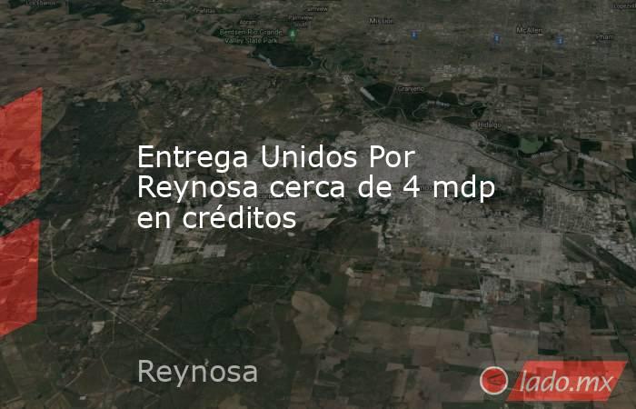 Entrega Unidos Por Reynosa cerca de 4 mdp en créditos. Noticias en tiempo real
