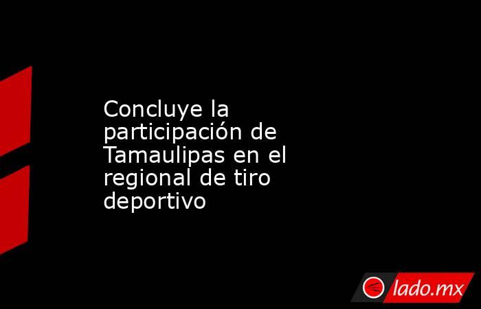 Concluye la participación de Tamaulipas en el regional de tiro deportivo. Noticias en tiempo real