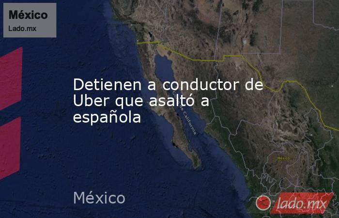 Detienen a conductor de Uber que asaltó a española. Noticias en tiempo real