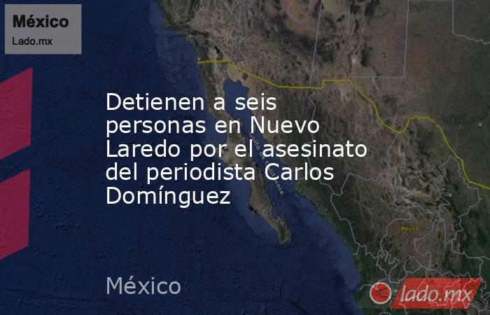 Detienen a seis personas en Nuevo Laredo por el asesinato del periodista Carlos Domínguez. Noticias en tiempo real