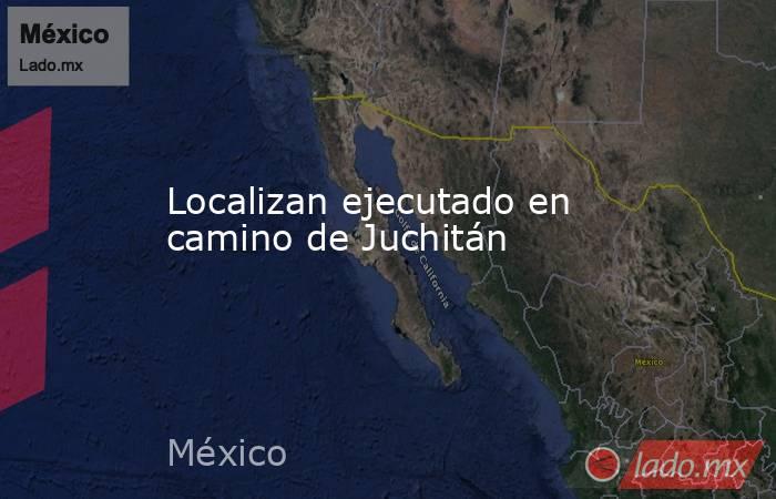 Localizan ejecutado en camino de Juchitán. Noticias en tiempo real