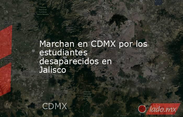 Marchan en CDMX por los estudiantes desaparecidos en Jalisco. Noticias en tiempo real