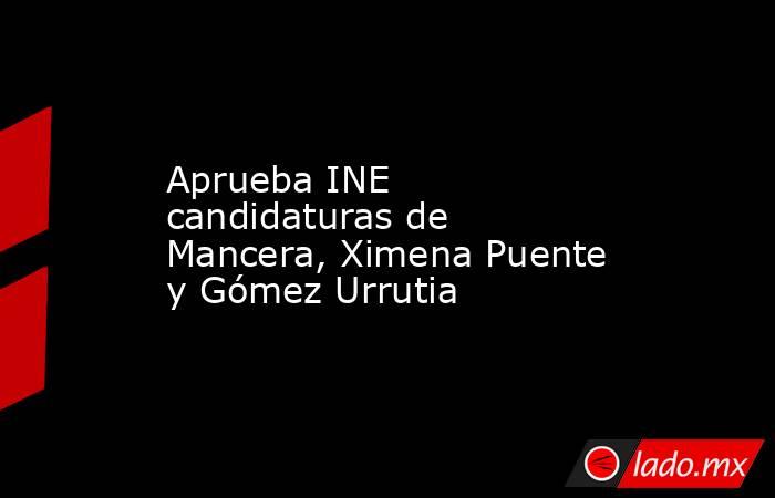 Aprueba INE candidaturas de Mancera, Ximena Puente y Gómez Urrutia. Noticias en tiempo real