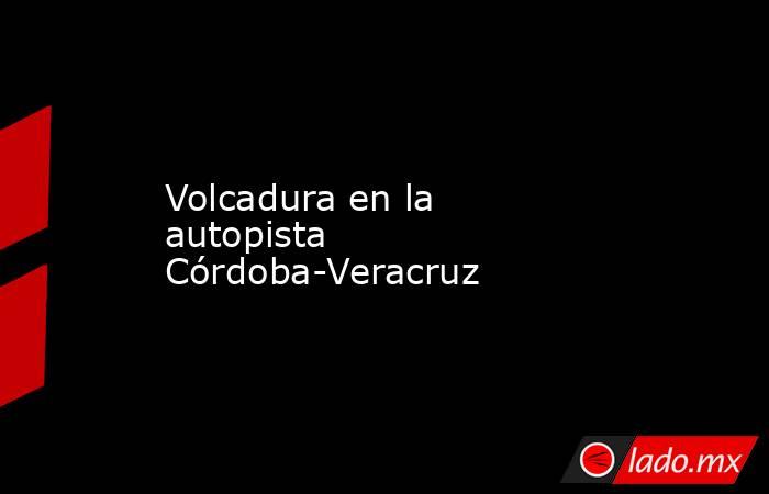 Volcadura en la autopista Córdoba-Veracruz. Noticias en tiempo real