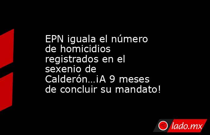 EPN iguala el número de homicidios registrados en el sexenio de Calderón…¡A 9 meses de concluir su mandato!. Noticias en tiempo real