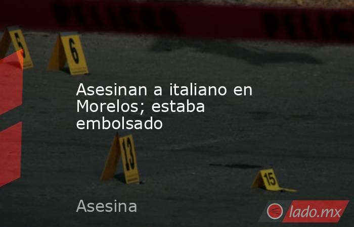 Asesinan a italiano en Morelos; estaba embolsado. Noticias en tiempo real