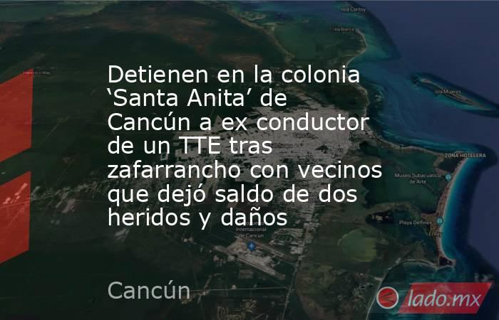 Detienen en la colonia ‘Santa Anita’ de Cancún a ex conductor de un TTE tras zafarrancho con vecinos que dejó saldo de dos heridos y daños. Noticias en tiempo real