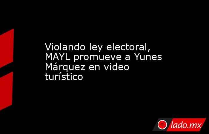 Violando ley electoral, MAYL promueve a Yunes Márquez en video turístico. Noticias en tiempo real