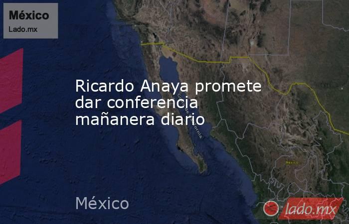 Ricardo Anaya promete dar conferencia mañanera diario. Noticias en tiempo real