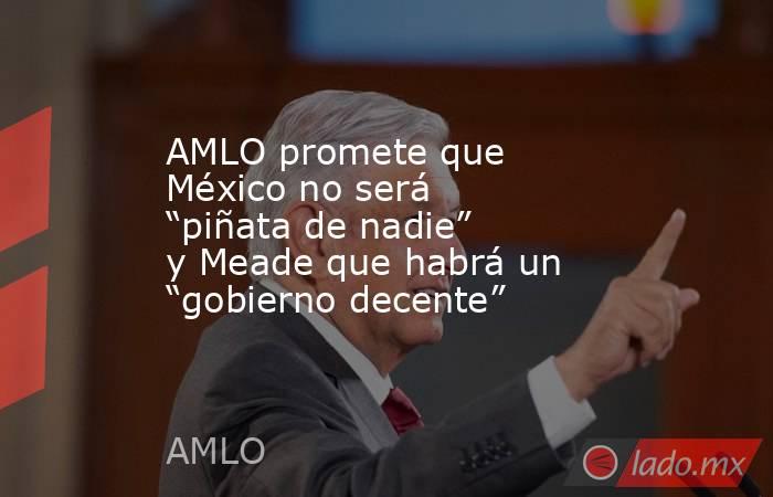 AMLO promete que México no será “piñata de nadie” y Meade que habrá un “gobierno decente”. Noticias en tiempo real