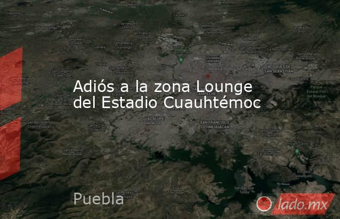 Adiós a la zona Lounge del Estadio Cuauhtémoc. Noticias en tiempo real