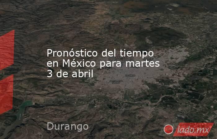 Pronóstico del tiempo en México para martes 3 de abril. Noticias en tiempo real