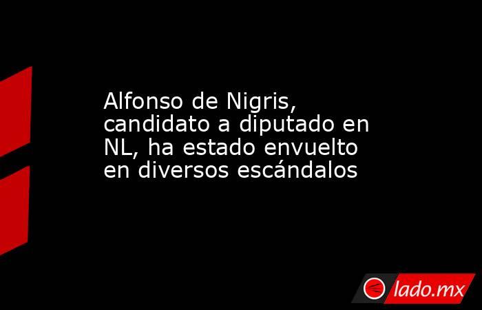 Alfonso de Nigris, candidato a diputado en NL, ha estado envuelto en diversos escándalos. Noticias en tiempo real