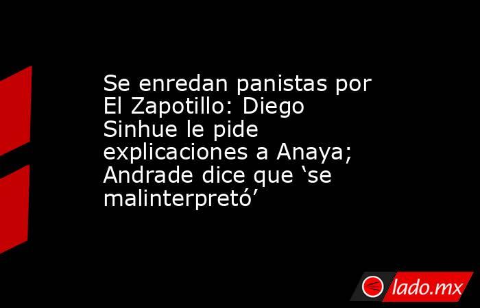 Se enredan panistas por El Zapotillo: Diego Sinhue le pide explicaciones a Anaya; Andrade dice que ‘se malinterpretó’. Noticias en tiempo real