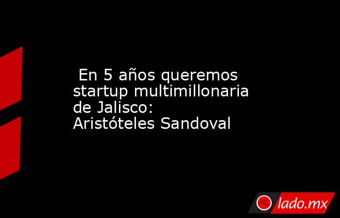  En 5 años queremos startup multimillonaria de Jalisco: Aristóteles Sandoval. Noticias en tiempo real