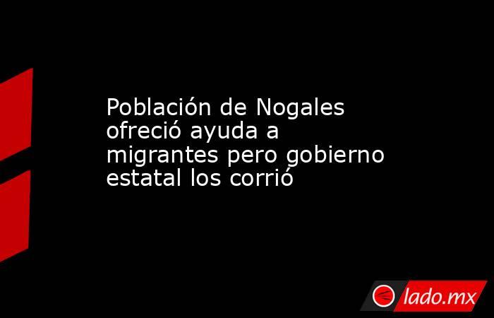 Población de Nogales ofreció ayuda a migrantes pero gobierno estatal los corrió. Noticias en tiempo real