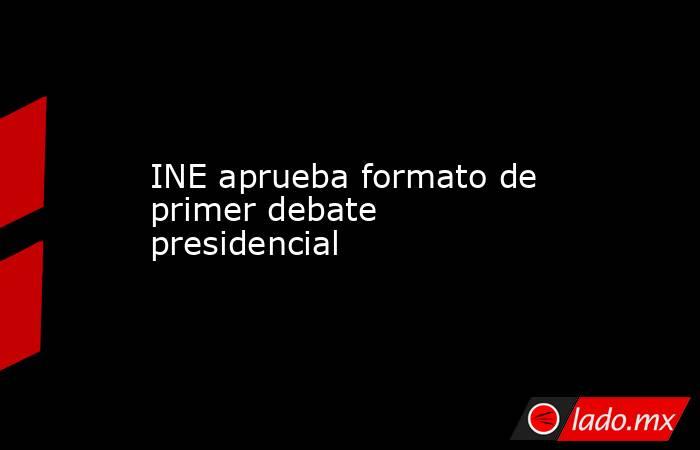 INE aprueba formato de primer debate presidencial. Noticias en tiempo real