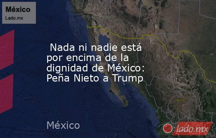  Nada ni nadie está por encima de la dignidad de México: Peña Nieto a Trump. Noticias en tiempo real