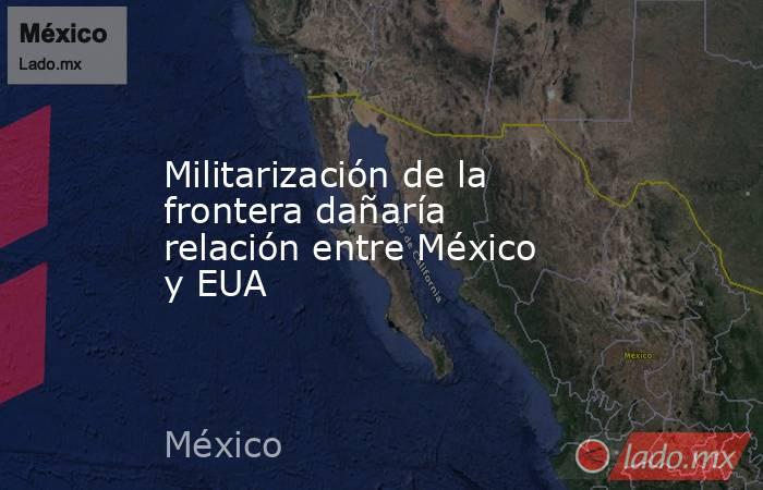 Militarización de la frontera dañaría relación entre México y EUA. Noticias en tiempo real