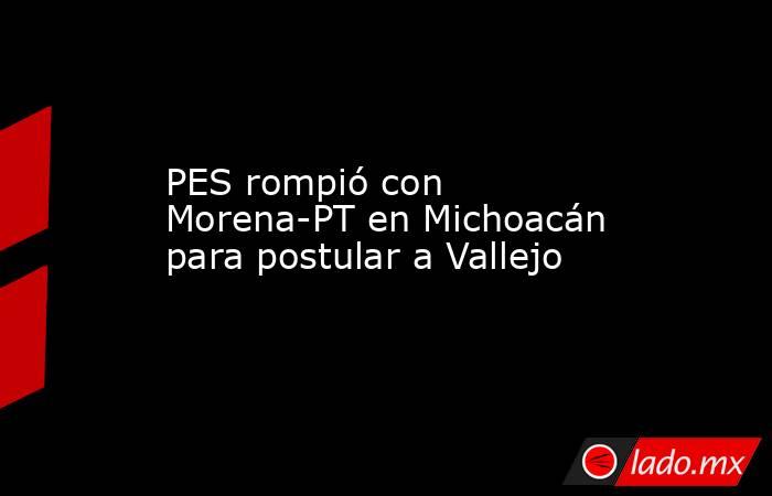 PES rompió con Morena-PT en Michoacán para postular a Vallejo. Noticias en tiempo real